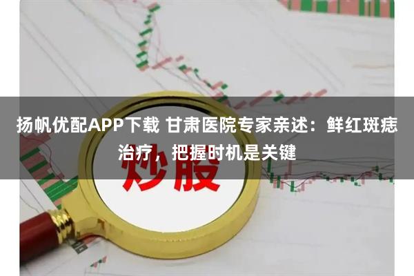 扬帆优配APP下载 甘肃医院专家亲述：鲜红斑痣治疗，把握时机是关键