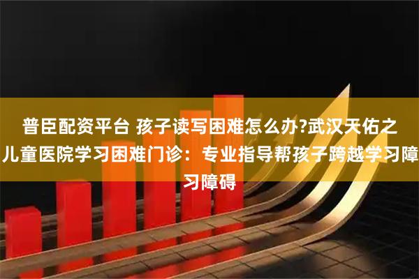 普臣配资平台 孩子读写困难怎么办?武汉天佑之星儿童医院学习困难门诊：专业指导帮孩子跨越学习障碍