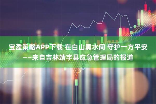 宝盈策略APP下载 在白山黑水间 守护一方平安——来自吉林靖宇县应急管理局的报道