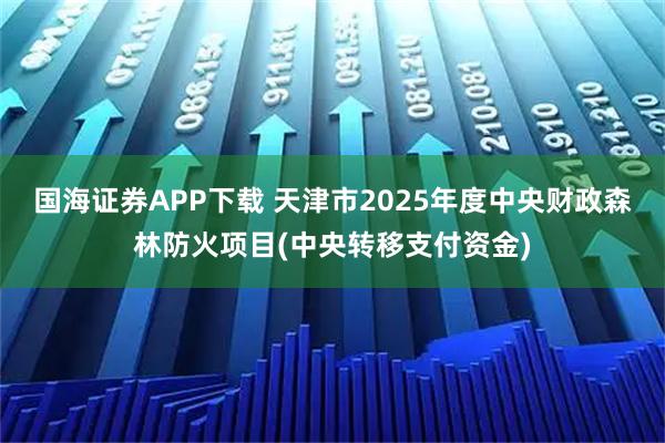 国海证券APP下载 天津市2025年度中央财政森林防火项目(中央转移支付资金)