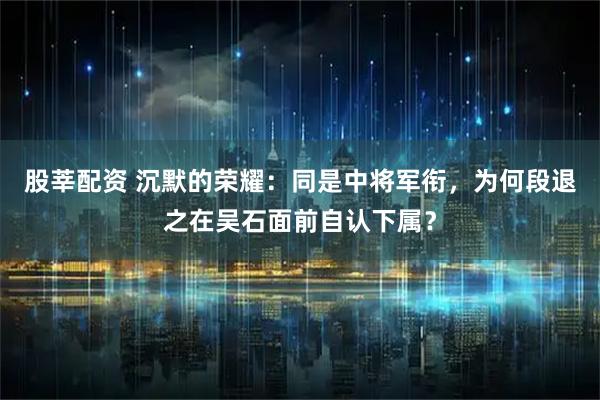 股莘配资 沉默的荣耀：同是中将军衔，为何段退之在吴石面前自认下属？
