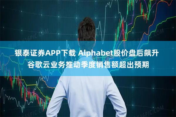 银泰证券APP下载 Alphabet股价盘后飙升 谷歌云业务推动季度销售额超出预期