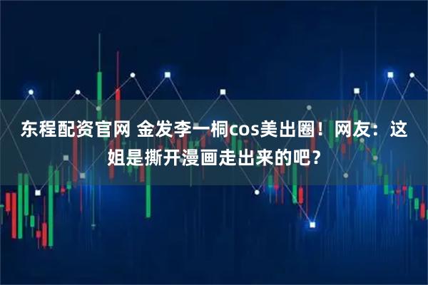 东程配资官网 金发李一桐cos美出圈！网友：这姐是撕开漫画走出来的吧？
