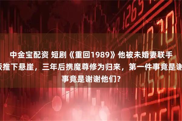 中金宝配资 短剧《重回1989》他被未婚妻联手兄弟背叛推下悬崖，三年后携魔尊修为归来，第一件事竟是谢谢他们？