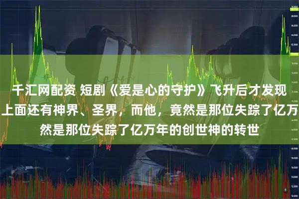 千汇网配资 短剧《爱是心的守护》飞升后才发现仙界只是个开始，上面还有神界、圣界，而他，竟然是那位失踪了亿万年的创世神的转世