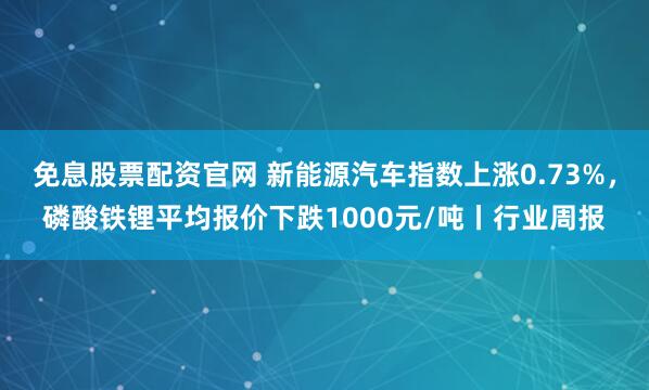 免息股票配资官网 新能源汽车指数上涨0.73%，磷酸铁锂平均报价下跌1000元/吨丨行业周报