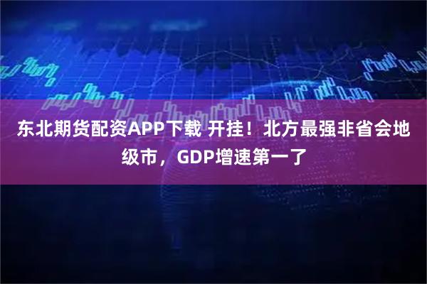 东北期货配资APP下载 开挂！北方最强非省会地级市，GDP增速第一了