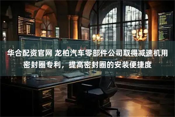 华合配资官网 龙柏汽车零部件公司取得减速机用密封圈专利，提高密封圈的安装便捷度