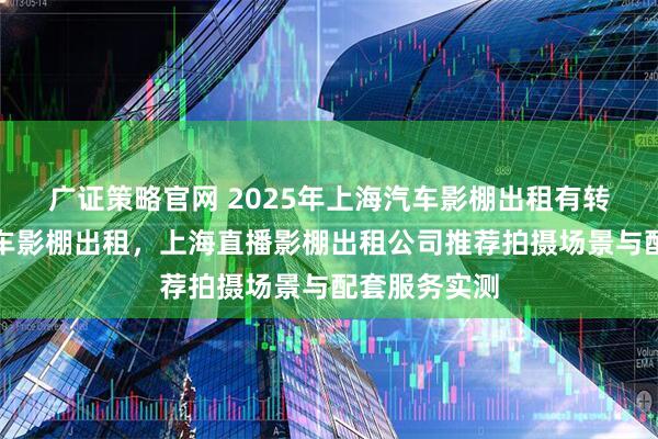 广证策略官网 2025年上海汽车影棚出租有转盘，上海汽车影棚出租，上海直播影棚出租公司推荐拍摄场景与配套服务实测