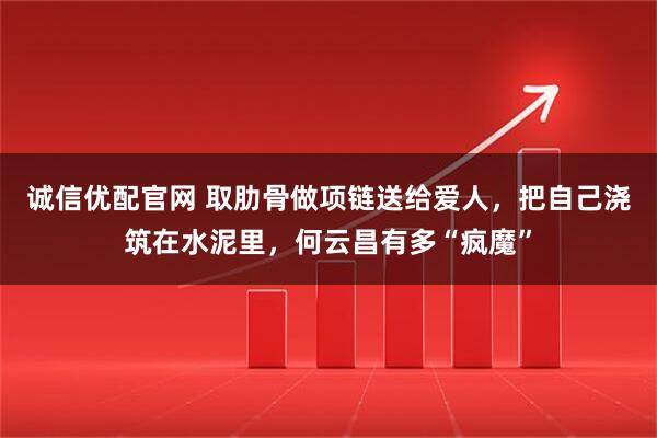 诚信优配官网 取肋骨做项链送给爱人，把自己浇筑在水泥里，何云昌有多“疯魔”