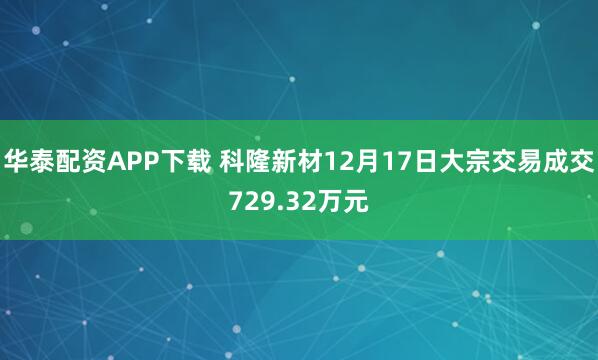 华泰配资APP下载 科隆新材12月17日大宗交易成交729.32万元