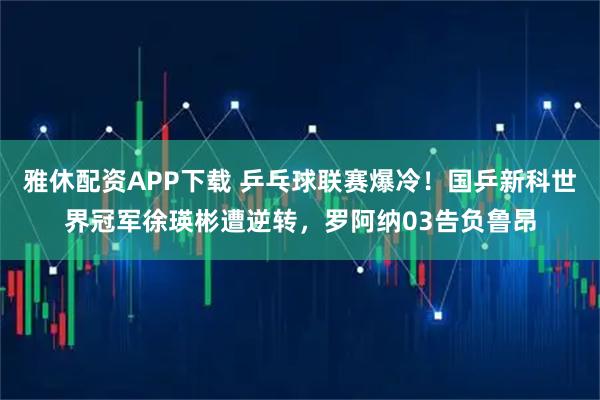 雅休配资APP下载 乒乓球联赛爆冷！国乒新科世界冠军徐瑛彬遭逆转，罗阿纳03告负鲁昂