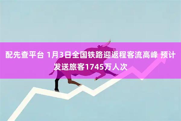 配先查平台 1月3日全国铁路迎返程客流高峰 预计发送旅客1745万人次