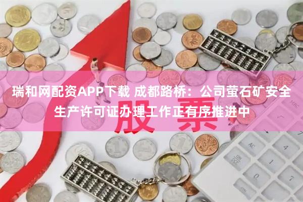 瑞和网配资APP下载 成都路桥：公司萤石矿安全生产许可证办理工作正有序推进中