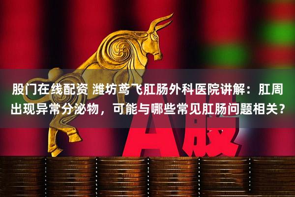 股门在线配资 潍坊鸢飞肛肠外科医院讲解：肛周出现异常分泌物，可能与哪些常见肛肠问题相关？