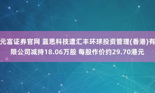 元富证券官网 蓝思科技遭汇丰环球投资管理(香港)有限公司减持18.06万股 每股作价约29.70港元