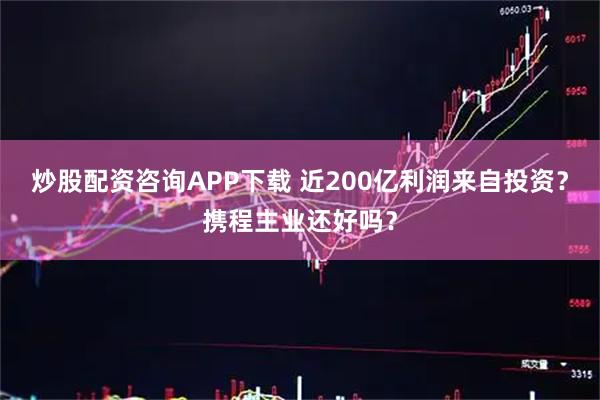 炒股配资咨询APP下载 近200亿利润来自投资？携程主业还好吗？