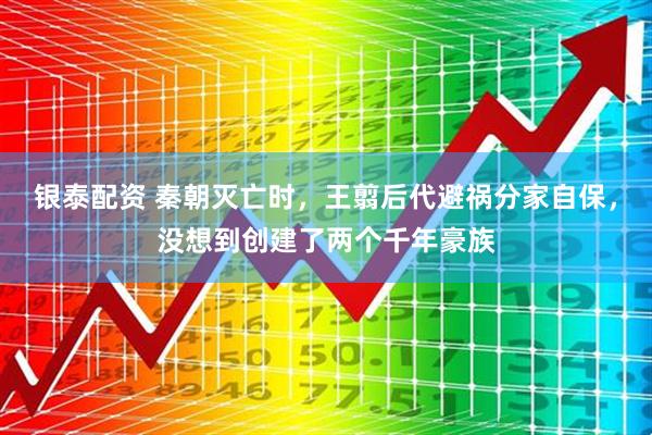银泰配资 秦朝灭亡时，王翦后代避祸分家自保，没想到创建了两个千年豪族