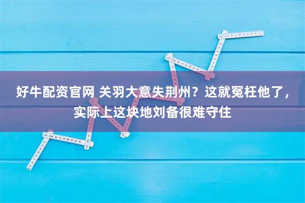 好牛配资官网 关羽大意失荆州？这就冤枉他了，实际上这块地刘备很难守住