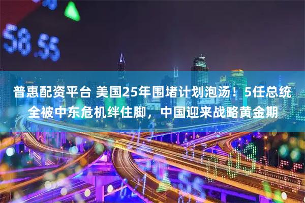 普惠配资平台 美国25年围堵计划泡汤！5任总统全被中东危机绊住脚，中国迎来战略黄金期