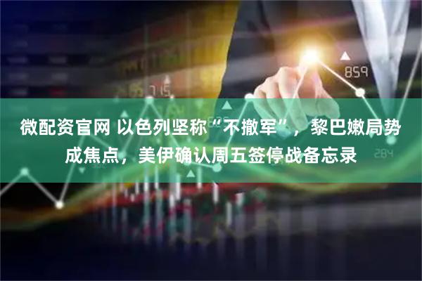 微配资官网 以色列坚称“不撤军”，黎巴嫩局势成焦点，美伊确认周五签停战备忘录