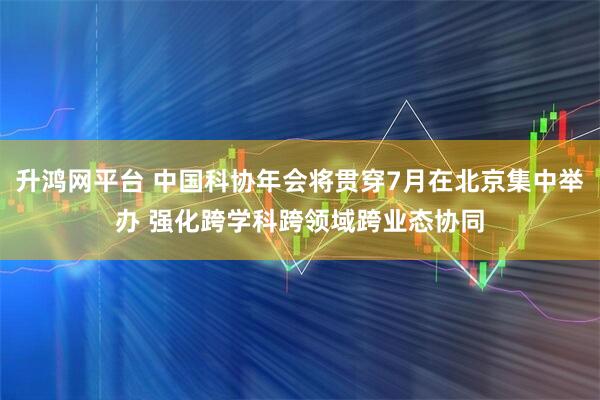 升鸿网平台 中国科协年会将贯穿7月在北京集中举办 强化跨学科跨领域跨业态协同