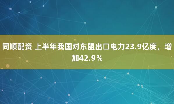 同顺配资 上半年我国对东盟出口电力23.9亿度，增加42.9％