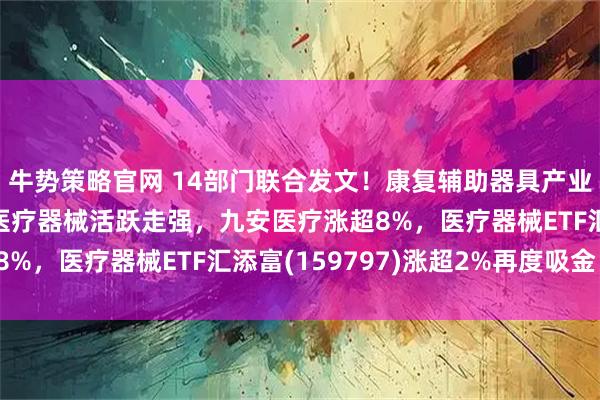 牛势策略官网 14部门联合发文！康复辅助器具产业三年行动方案出炉，医疗器械活跃走强，九安医疗涨超8%，医疗器械ETF汇添富(159797)涨超2%再度吸金！