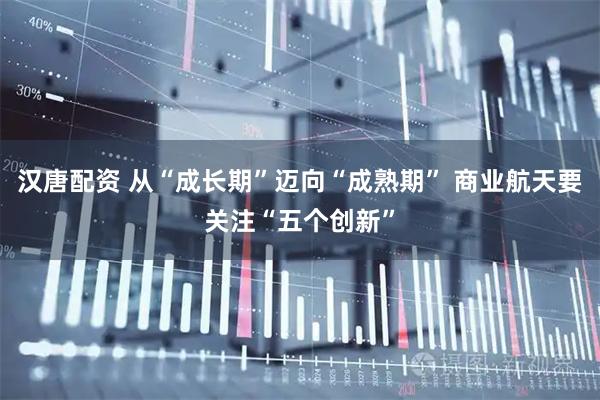 汉唐配资 从“成长期”迈向“成熟期” 商业航天要关注“五个创新”