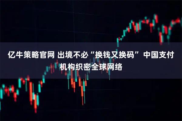 亿牛策略官网 出境不必“换钱又换码” 中国支付机构织密全球网络