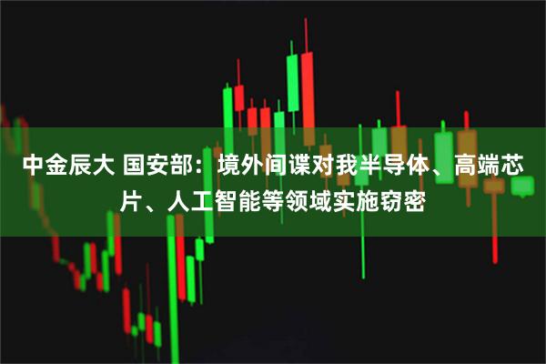 中金辰大 国安部：境外间谍对我半导体、高端芯片、人工智能等领域实施窃密