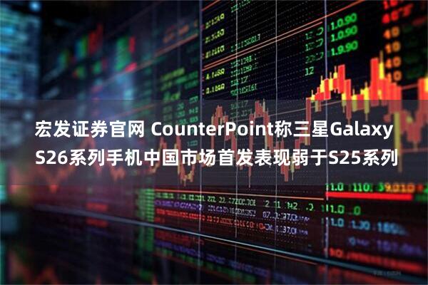 宏发证券官网 CounterPoint称三星Galaxy S26系列手机中国市场首发表现弱于S25系列